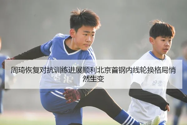 周琦恢复对抗训练进展顺利北京首钢内线轮换格局悄然生变