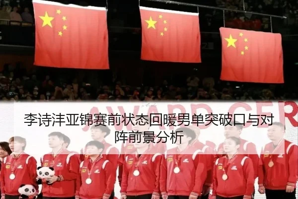 李诗沣亚锦赛前状态回暖男单突破口与对阵前景分析