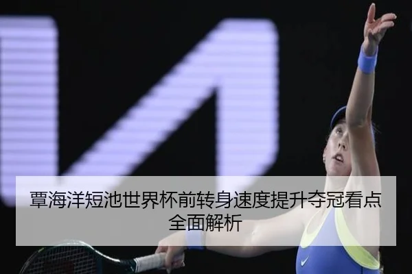 覃海洋短池世界杯前转身速度提升夺冠看点全面解析